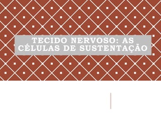 TECIDO NERVOSO: AS
CÉLULAS DE SUSTENTAÇÃO
 