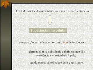 Em todos os tecido as células apresentam espaço entre elas




           Substância intercelular


 composição varia de acordo com o tipo de tecido, ex:


         • derme: há uma substância gelatinosa que dão
                resistência e elasticidade à pele;

         • tecido ósseo: substância é dura e resistente
 