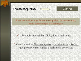 Tecido conjuntivoTecido conjuntivo ÓsseoÓsseo
 Contém muitas fibras colágenas e sais de cálcio e fósforo,
que proporcionam rigidez e resistência aos ossos.
É um dos tecidos que formam o esqueleto de nosso corpo,
tendo como função a sustentação.
 substância intercelular sólida, dura e resistente.
 