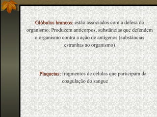 Plaquetas:Plaquetas: fragmentos de células que participam da
coagulação do sangue
Glóbulos brancos:Glóbulos brancos: estão associados com a defesa do
organismo. Produzem anticorpos, substâncias que defendem
o organismo contra a ação de antígenos (substâncias
estranhas ao organismo)
 