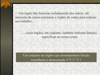 .....esses órgãos, em conjunto, também realizam funções
específicas no nosso corpo
 Um órgão não funciona isoladamente dos outros: ele
necessita de outras estruturas e órgãos do corpo para realizar
seu trabalho.....
Um conjunto de órgãos que desempenham função
semelhante é denominado SISTEMASISTEMA
 