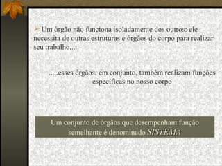 .....esses órgãos, em conjunto, também realizam funções específicas no nosso corpo Um órgão não funciona isoladamente dos outros: ele necessita de outras estruturas e órgãos do corpo para realizar seu trabalho..... Um conjunto de órgãos que desempenham função semelhante é denominado  SISTEMA 