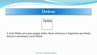 A tecla Delete serve para apagar dados. Basta selecionar o fragmento que deseja
destruir e pressionar a tecla Delete.
Delete
Pet Curso - Informática Básica
 