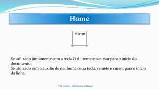 Se utilizado juntamente com a tecla Ctrl – remete o cursor para o início do
documento;
Se utilizado sem o auxílio de nenhuma outra tecla, remete o cursor para o início
da linha.
Home
Pet Curso - Informática Básica
 