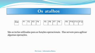 São as teclas utilizadas para as funções operacionais. Elas servem para agilizar
algumas operações.
Os atalhos
Pet Curso - Informática Básica
 