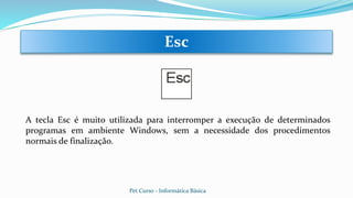 A tecla Esc é muito utilizada para interromper a execução de determinados
programas em ambiente Windows, sem a necessidade dos procedimentos
normais de finalização.
Esc
Pet Curso - Informática Básica
 