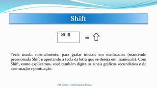 Tecla usada, normalmente, para grafar iniciais em maiúsculas (mantendo
pressionada Shift e apertando a tecla da letra que se deseja em maiúscula). Com
Shift, como explicamos, você também digita os sinais gráficos secundários e de
acentuação e pontuação.
Shift
ou
Pet Curso - Informática Básica
 