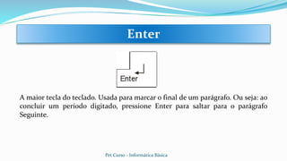 A maior tecla do teclado. Usada para marcar o final de um parágrafo. Ou seja: ao
concluir um período digitado, pressione Enter para saltar para o parágrafo
Seguinte.
Enter
Pet Curso - Informática Básica
 