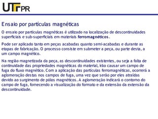 Ensaio por partículas magnéticas 
O ensaio por partículas magnéticas é utilizado na localização de descontinuidades 
superficiais e sub-superficiais em materiais ferromagnéticos . 
Pode ser aplicado tanto em peças acabadas quanto semi-acabadas e durante as 
etapas de fabricação. O processo consiste em submeter a peça, ou parte desta, a 
um campo magnético. 
Na região magnetizada da peça, as descontinuidades existentes, ou seja a falta de 
continuidade das propriedades magnéticas do material, irão causar um campo de 
fuga do fluxo magnético. Com a aplicação das partículas ferromagnéticas, ocorrerá a 
aglomeração destas nos campos de fuga, uma vez que serão por eles atraídas 
devido ao surgimento de pólos magnéticos. A aglomeração indicará o contorno do 
campo de fuga, fornecendo a visualização do formato e da extensão da extensão da 
descontinuidade. 
 