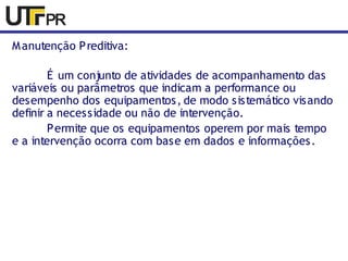 Manutenção Preditiva: 
É um conjunto de atividades de acompanhamento das 
variáveis ou parâmetros que indicam a performance ou 
desempenho dos equipamentos, de modo sistemático visando 
definir a necessidade ou não de intervenção. 
Permite que os equipamentos operem por mais tempo 
e a intervenção ocorra com base em dados e informações. 
 