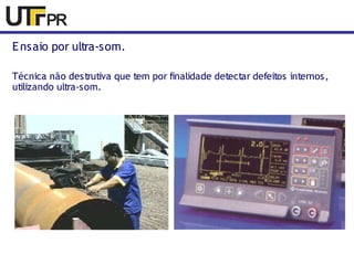 Ensaio por ultra-som. 
Técnica não destrutiva que tem por finalidade detectar defeitos internos, 
utilizando ultra-som. 
 