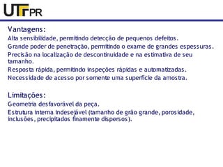 Vantagens: 
Alta sensibilidade, permitindo detecção de pequenos defeitos. 
Grande poder de penetração, permitindo o exame de grandes espessuras. 
Precisão na localização de descontinuidade e na estimativa de seu 
tamanho. 
Resposta rápida, permitindo inspeções rápidas e automatizadas. 
Necessidade de acesso por somente uma superfície da amostra. 
Limitações: 
Geometria desfavorável da peça. 
Estrutura interna indesejável (tamanho de grão grande, porosidade, 
inclusões, precipitados finamente dispersos). 
 