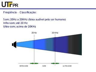 Freqüência – Classificação: 
S om; 20Hz a 20KHz (faixa audível pelo ser humano) 
Infra-som; até 20 Hz 
Ultra-som; acima de 20KHz 
 