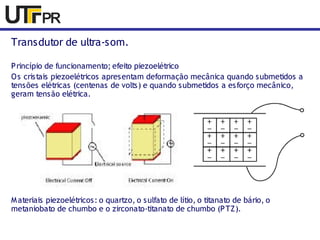 Transdutor de ultra-som. 
Princípio de funcionamento; efeito piezoelétrico 
Os cristais piezoelétricos apresentam deformação mecânica quando submetidos a 
tensões elétricas (centenas de volts) e quando submetidos a esforço mecânico, 
geram tensão elétrica. 
Materiais piezoelétricos : o quartzo, o sulfato de lítio, o titanato de bário, o 
metaniobato de chumbo e o zirconato-titanato de chumbo (PTZ). 
 