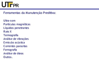 Ferramentas da Manutenção Preditiva: 
Ultra-som 
Partículas magnéticas 
Líquidos penetrantes 
Raio X 
Termografia 
Análise de vibrações 
Emissão acústica 
Correntes parasitas 
Ferrografia 
Análise de óleos 
Outros. 
 