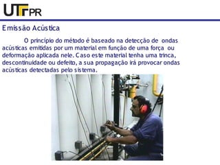 Emissão Acústica 
O princípio do método é baseado na detecção de ondas 
acústicas emitidas por um material em função de uma força ou 
deformação aplicada nele. Caso este material tenha uma trinca, 
descontinuidade ou defeito, a sua propagação irá provocar ondas 
acústicas detectadas pelo sistema. 
 