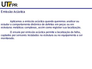 Emissão Acústica 
Aplicamos a emissão acústica quando queremos analisar ou 
estudar o comportamento dinâmico de defeitos em peças ou em 
estruturas metálicas complexas, assim como registrar sua localização. 
O ensaio por emissão acústica permite a localização da falha, 
captados por sensores instalados na estrutura ou no equipamento a ser 
monitorado. 
 