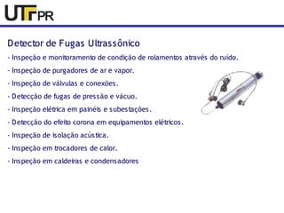 Detector de Fugas Ultrassônico 
- Inspeção e monitoramento de condição de rolamentos através do ruído. 
- Inspeção de purgadores de ar e vapor. 
- Inspeção de válvulas e conexões. 
- Detecção de fugas de pressão e vácuo. 
- Inspeção elétrica em painéis e subestações. 
- Detecção do efeito corona em equipamentos elétricos. 
- Inspeção de isolação acústica. 
- Inspeção em trocadores de calor. 
- Inspeção em caldeiras e condensadores 
 
