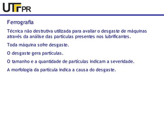Ferrografia 
Técnica não destrutiva utilizada para avaliar o desgaste de máquinas 
através da análise das partículas presentes nos lubrificantes. 
Toda máquina sofre desgaste. 
O desgaste gera partículas. 
O tamanho e a quantidade de partículas indicam a severidade. 
A morfologia da partícula indica a causa do desgaste. 
 