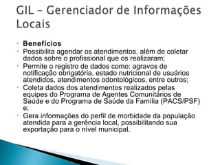 • Benefícios
• Possibilita agendar os atendimentos, além de coletar
dados sobre o profissional que os realizaram;
• Permite o registro de dados como: agravos de
notificação obrigatória, estado nutricional de usuários
atendidos, atendimentos odontológicos, entre outros;
• Coleta dados dos atendimentos realizados pelas
equipes do Programa de Agentes Comunitários de
Saúde e do Programa de Saúde da Família (PACS/PSF)
e;
• Gera informações do perfil de morbidade da população
atendida para a gerência local, possibilitando sua
exportação para o nível municipal.
 