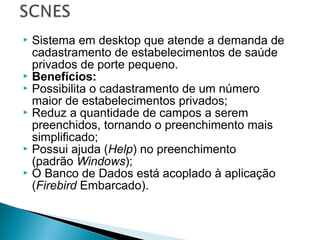  Sistema em desktop que atende a demanda de
cadastramento de estabelecimentos de saúde
privados de porte pequeno.
 Benefícios:
 Possibilita o cadastramento de um número
maior de estabelecimentos privados;
 Reduz a quantidade de campos a serem
preenchidos, tornando o preenchimento mais
simplificado;
 Possui ajuda (Help) no preenchimento
(padrão Windows);
 O Banco de Dados está acoplado à aplicação
(Firebird Embarcado).
 