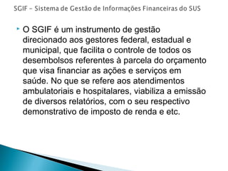  O SGIF é um instrumento de gestão
direcionado aos gestores federal, estadual e
municipal, que facilita o controle de todos os
desembolsos referentes à parcela do orçamento
que visa financiar as ações e serviços em
saúde. No que se refere aos atendimentos
ambulatoriais e hospitalares, viabiliza a emissão
de diversos relatórios, com o seu respectivo
demonstrativo de imposto de renda e etc.
 