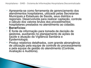 • Apresenta-se como ferramenta de gerenciamento dos
atendimentos hospitalares, utilizada pelas Secretarias
Municipais e Estaduais de Saúde, seus distritos e
regionais. Desenvolvida para realizar captação, controle
e cálculo dos valores brutos dos procedimentos
hospitalares prestados no atendimento ao cidadão.
• Benefícios:
• É fonte de informação para tomada de decisão de
gestores, auxiliando no planejamento de ações de
saúde e atuação da Vigilância Sanitária e
Epidemiologia;
• Produz relatórios detalhados, com grande abrangência
de utilização pela equipe de controle do processamento
e pela equipe de gestão do atendimento (Controle,
Avaliação e Auditoria).
 