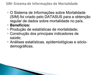  O Sistema de Informações sobre Mortalidade
(SIM) foi criado pelo DATASUS para a obtenção
regular de dados sobre mortalidade no país.
 Benefícios:
 Produção de estatísticas de mortalidade;
 Construção dos principais indicadores de
saúde;
 Análises estatísticas, epidemiológicas e sócio-
demográficas.
 
