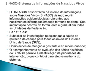 • O DATASUS desenvolveu o Sistema de Informações
sobre Nascidos Vivos (SINASC) visando reunir
informações epidemiológicas referentes aos
nascimentos informados em todo território nacional. Sua
implantação ocorreu de forma lenta e gradual em todas
as Unidades da Federação.
• Benefícios:
• Subsidiar as intervenções relacionadas à saúde da
mulher e da criança para todos os níveis do Sistema
Único de Saúde (SUS);
• Como ações de atenção à gestante e ao recém-nascido;
• O acompanhamento da evolução das séries históricas
do SINASC permite a identificação de prioridades de
intervenção, o que contribui para efetiva melhoria do
sistema.
 