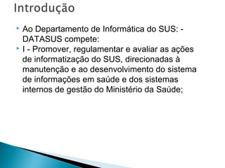 Ao Departamento de Informática do SUS: -
DATASUS compete:
 I - Promover, regulamentar e avaliar as ações
de informatização do SUS, direcionadas à
manutenção e ao desenvolvimento do sistema
de informações em saúde e dos sistemas
internos de gestão do Ministério da Saúde;
 