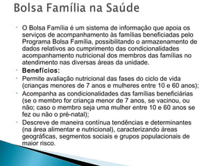 • O Bolsa Família é um sistema de informação que apoia os
serviços de acompanhamento às famílias beneficiadas pelo
Programa Bolsa Família, possibilitando o armazenamento de
dados relativos ao cumprimento das condicionalidades
acompanhamento nutricional dos membros das famílias no
atendimento nas diversas áreas da unidade.
• Benefícios:
• Permite avaliação nutricional das fases do ciclo de vida
(crianças menores de 7 anos e mulheres entre 10 e 60 anos);
• Acompanha as condicionalidades das famílias beneficiárias
(se o membro for criança menor de 7 anos, se vacinou, ou
não; caso o membro seja uma mulher entre 10 e 60 anos se
fez ou não o pré-natal);
• Descreve de maneira contínua tendências e determinantes
(na área alimentar e nutricional), caracterizando áreas
geográficas, segmentos sociais e grupos populacionais de
maior risco.
 