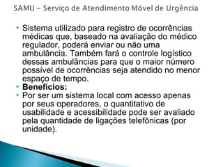  Sistema utilizado para registro de ocorrências
médicas que, baseado na avaliação do médico
regulador, poderá enviar ou não uma
ambulância. Também fará o controle logístico
dessas ambulâncias para que o maior número
possível de ocorrências seja atendido no menor
espaço de tempo.
 Benefícios:
 Por ser um sistema local com acesso apenas
por seus operadores, o quantitativo de
usabilidade e acessibilidade pode ser avaliado
pela quantidade de ligações telefônicas (por
unidade).
 