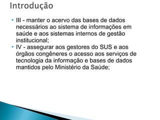  III - manter o acervo das bases de dados
necessários ao sistema de informações em
saúde e aos sistemas internos de gestão
institucional;
 IV - assegurar aos gestores do SUS e aos
órgãos congêneres o acesso aos serviços de
tecnologia da informação e bases de dados
mantidos pelo Ministério da Saúde;
 
