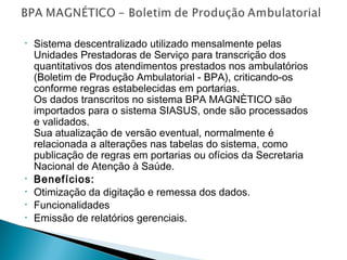 •

•
•
•
•

Sistema descentralizado utilizado mensalmente pelas
Unidades Prestadoras de Serviço para transcrição dos
quantitativos dos atendimentos prestados nos ambulatórios
(Boletim de Produção Ambulatorial - BPA), criticando-os
conforme regras estabelecidas em portarias.   
Os dados transcritos no sistema BPA MAGNÈTICO são
importados para o sistema SIASUS, onde são processados
e validados.
Sua atualização de versão eventual, normalmente é
relacionada a alterações nas tabelas do sistema, como
publicação de regras em portarias ou ofícios da Secretaria
Nacional de Atenção à Saúde.
Benefícios:
Otimização da digitação e remessa dos dados.
Funcionalidades
Emissão de relatórios gerenciais.

 