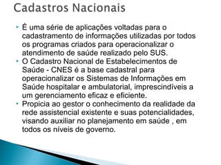 





É uma série de aplicações voltadas para o
cadastramento de informações utilizadas por todos
os programas criados para operacionalizar o
atendimento de saúde realizado pelo SUS.
O Cadastro Nacional de Estabelecimentos de
Saúde - CNES é a base cadastral para
operacionalizar os Sistemas de Informações em
Saúde hospitalar e ambulatorial, imprescindíveis a
um gerenciamento eficaz e eficiente.
Propicia ao gestor o conhecimento da realidade da
rede assistencial existente e suas potencialidades,
visando auxiliar no planejamento em saúde , em
todos os níveis de governo.

 