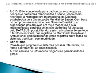 •

•
•
•

A CID-10 foi conceituada para padronizar e catalogar as
doenças e problemas relacionados à saúde, tendo como
referência a Nomenclatura Internacional de Doenças,
estabelecida pela Organização Mundial de Saúde. Com base
no compromisso assumido pelo Governo Brasileiro, a
organização dos arquivos em meio magnético e sua
implementação para disseminação eletrônica foi efetuada
pelo DATASUS, possibilitando, assim, a implantação em todo
o território nacional, nos registros de Morbidade Hospitalar e
Ambulatorial, compatibilizando estes registros entre todos os
sistemas que lidam com morbidade.
Benefícios:
Permite que programas e sistemas possam referenciar, de
forma padronizada, as classificações;
Auxilia a busca de informação diagnóstica para finalidades
gerais.

 