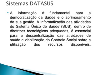 

A informação é fundamental para a
democratização da Saúde e o aprimoramento
de sua gestão. A informatização das atividades
do Sistema Único de Saúde (SUS), dentro de
diretrizes tecnológicas adequadas, é essencial
para a descentralização das atividades de
saúde e viabilização do Controle Social sobre a
utilização
dos
recursos
disponíveis.

 