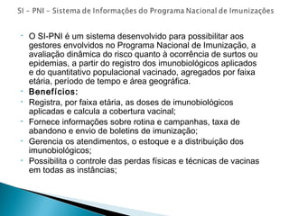 •

•
•
•
•
•

O SI-PNI é um sistema desenvolvido para possibilitar aos
gestores envolvidos no Programa Nacional de Imunização, a
avaliação dinâmica do risco quanto à ocorrência de surtos ou
epidemias, a partir do registro dos imunobiológicos aplicados
e do quantitativo populacional vacinado, agregados por faixa
etária, período de tempo e área geográfica.
Benefícios:
Registra, por faixa etária, as doses de imunobiológicos
aplicadas e calcula a cobertura vacinal;
Fornece informações sobre rotina e campanhas, taxa de
abandono e envio de boletins de imunização;
Gerencia os atendimentos, o estoque e a distribuição dos
imunobiológicos;
Possibilita o controle das perdas físicas e técnicas de vacinas
em todas as instâncias;

 