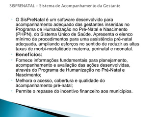 •

•
•

•
•

O SisPreNatal é um software desenvolvido para
acompanhamento adequado das gestantes inseridas no
Programa de Humanização no Pré-Natal e Nascimento
(PHPN), do Sistema Único de Saúde. Apresenta o elenco
mínimo de procedimentos para uma assistência pré-natal
adequada, ampliando esforços no sentido de reduzir as altas
taxas de morbi-mortalidade materna, perinatal e neonatal.
Benefícios:
Fornece informações fundamentais para planejamento,
acompanhamento e avaliação das ações desenvolvidas,
através do Programa de Humanização no Pré-Natal e
Nascimento;
Melhora o acesso, cobertura e qualidade do
acompanhamento pré-natal;
Permite o repasse do incentivo financeiro aos municípios.

 