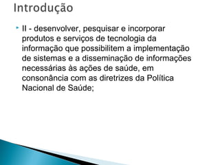 

II - desenvolver, pesquisar e incorporar
produtos e serviços de tecnologia da
informação que possibilitem a implementação
de sistemas e a disseminação de informações
necessárias às ações de saúde, em
consonância com as diretrizes da Política
Nacional de Saúde;

 