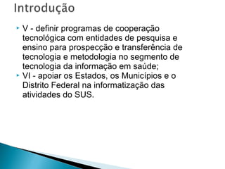 V - definir programas de cooperação
tecnológica com entidades de pesquisa e
ensino para prospecção e transferência de
tecnologia e metodologia no segmento de
tecnologia da informação em saúde;
 VI - apoiar os Estados, os Municípios e o
Distrito Federal na informatização das
atividades do SUS.


 