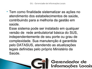 

Tem como finalidade sistematizar as ações no
atendimento dos estabelecimentos de saúde,
contribuindo para a melhoria da gestão em
saúde.
Esse sistema pode ser instalado em qualquer
versão de rede ambulatorial básica do SUS,
independentemente de seu porte ou grau de
complexidade. Sua manutenção é garantida
pelo DATASUS, atendendo as atualizações
legais definidas pelo próprio Ministério da
Saúde.

 