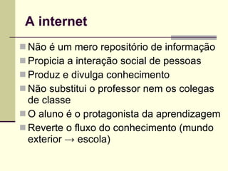 A internet Não é um mero repositório de informação Propicia a interação social de pessoas Produz e divulga conhecimento Não substitui o professor nem os colegas de classe O aluno é o protagonista da aprendizagem Reverte o fluxo do conhecimento (mundo exterior  ->  escola) 
