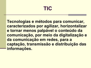TIC Tecnologias e métodos para comunicar, caracterizados por agilizar, horizontalizar e tornar menos palpável o conteúdo da comunicação, por meio da digitalização e da comunicação em redes, para a captação, transmissão e distribuição das informações. 