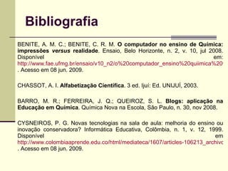 Bibliografia BENITE, A. M. C.; BENITE, C. R. M.  O computador no ensino de Química: impressões  versus  realidade . Ensaio, Belo Horizonte, n. 2, v. 10, jul 2008. Disponível em:  http://www.fae.ufmg.br/ensaio/v10_n2/o%20computador_ensino%20quiimica%20vf30-07-08.pdf . Acesso em 08 jun. 2009. CHASSOT, A. I.  Alfabetização Científica . 3 ed. Ijuí: Ed. UNIJUÍ, 2003. BARRO, M. R.; FERREIRA, J. Q.; QUEIROZ, S. L.  Blogs: aplicação na Educação em Química . Química Nova na Escola, São Paulo, n. 30, nov 2008. CYSNEIROS, P. G. Novas tecnologias na sala de aula: melhoria do ensino ou inovação conservadora? Informática Educativa, Colômbia, n. 1, v. 12, 1999. Disponível em  http://www.colombiaaprende.edu.co/html/mediateca/1607/articles-106213_archivo.pdf . Acesso em 08 jun. 2009. 