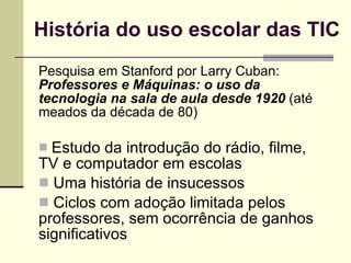 História do uso escolar das TIC Pesquisa em Stanford por Larry Cuban:  Professores e Máquinas: o uso da tecnologia na sala de aula desde 1920  (até meados da década de 80) Estudo da introdução do rádio, filme, TV e computador em escolas Uma história de insucessos Ciclos com adoção limitada pelos professores, sem ocorrência de ganhos significativos 