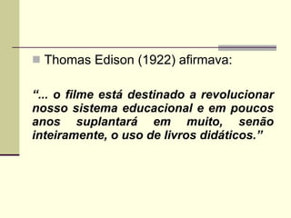 Thomas Edison (1922) afirmava: “ ... o filme está destinado a revolucionar nosso sistema educacional e em poucos anos suplantará em muito, senão inteiramente, o uso de livros didáticos.” 