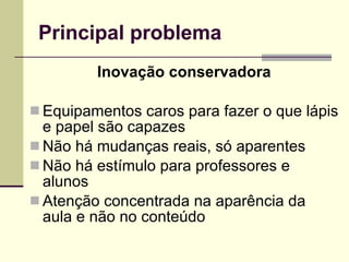 Principal problema Inovação conservadora Equipamentos caros para fazer o que lápis e papel são capazes Não há mudanças reais, só aparentes Não há estímulo para professores e alunos Atenção concentrada na aparência da aula e não no conteúdo 