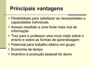 Principais vantagens Flexibilidade para satisfazer as necessidades e capacidades individuais Acesso imediato a uma fonte mais rica de informação Traz para o professor uma nova visão sobre o ensino e sobre as formas de aprendizagem Potencial para trabalho efetivo em grupo Economia de tempo Incentivo à produção pessoal do aluno 