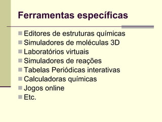 Ferramentas específicas Editores de estruturas químicas Simuladores de moléculas 3D Laboratórios virtuais  Simuladores de reações Tabelas Periódicas interativas Calculadoras químicas Jogos online Etc.  